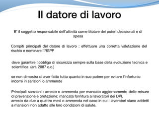 Il datore di lavoro
E’ il soggetto responsabile dell’attività come titolare dei poteri decisionali e di
spesa
Compiti principali del datore di lavoro : effettuare una corretta valutazione del
rischio e nominare l’RSPP
deve garantire l’obbligo di sicurezza sempre sulla base della evoluzione tecnica e
scientifica (art. 2087 c.c.)
se non dimostra di aver fatto tutto quanto in suo potere per evitare l’infortunio

incorre in sanzioni o ammende
Principali sanzioni : arresto o ammenda per mancato aggiornamento delle misure
di prevenzione e protezione; mancata fornitura ai lavoratori dei DPI, 

arresto da due a quattro mesi o ammenda nel caso in cui i lavoratori siano addetti
a mansioni non adatte alle loro condizioni di salute.
 