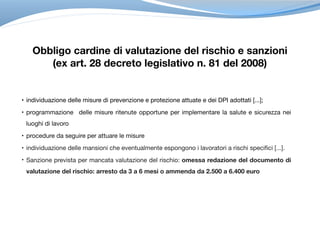 • individuazione delle misure di prevenzione e protezione attuate e dei DPI adottati [...]; 

• programmazione delle misure ritenute opportune per implementare la salute e sicurezza nei
luoghi di lavoro

• procedure da seguire per attuare le misure 

• individuazione delle mansioni che eventualmente espongono i lavoratori a rischi specifici [...]. 

• Sanzione prevista per mancata valutazione del rischio: omessa redazione del documento di
valutazione del rischio: arresto da 3 a 6 mesi o ammenda da 2.500 a 6.400 euro 
Obbligo cardine di valutazione del rischio e sanzioni
(ex art. 28 decreto legislativo n. 81 del 2008)
 
