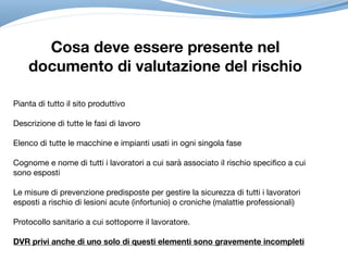 Cosa deve essere presente nel
documento di valutazione del rischio
Pianta di tutto il sito produttivo

Descrizione di tutte le fasi di lavoro

Elenco di tutte le macchine e impianti usati in ogni singola fase

Cognome e nome di tutti i lavoratori a cui sarà associato il rischio specifico a cui
sono esposti

Le misure di prevenzione predisposte per gestire la sicurezza di tutti i lavoratori
esposti a rischio di lesioni acute (infortunio) o croniche (malattie professionali) 

Protocollo sanitario a cui sottoporre il lavoratore. 

DVR privi anche di uno solo di questi elementi sono gravemente incompleti
 