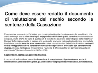 Come deve essere redatto il documento
di valutazione del rischio secondo le
sentenze della Cassazione
Essa descrive un caso in cui “le lesioni furono cagionate dal cattivo funzionamento del macchinario, che
aveva indotto gli operai ad un lavoro più impegnativo e difficile di quello consueto: essi si dovevano
occupare, infatti, anche del taglio di quelle parti di tessuto che dovevano essere tagliate dalla macchina.”
Dunque “la formazione svolta in passato e la scelta dello strumento individuale di protezione era risultata
insufficiente, mentre sarebbe stato necessario - come ben evidenziato dalla Corte di merito - valutare il
nuovo e maggiore rischio e considerare l’utilizzo di dispositivi di protezione con caratteristiche
diverse, idonee a fronteggiare il mutamento e l’aumento di difficoltà del lavoro connessi al guasto del
macchinario.”(Sentenza Cassazione 2017 n. 4706)
Il concetto del rischio è un concetto dinamico
Il concetto di realizzazione , non solo di creazione di nuove misure di protezione ma anche di
mantenimento permanente di quelle già create in base al progredire della scienza e della tecnica.
 