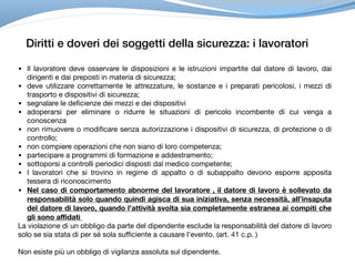 Diritti e doveri dei soggetti della sicurezza: i lavoratori
• Il lavoratore deve osservare le disposizioni e le istruzioni impartite dal datore di lavoro, dai
dirigenti e dai preposti in materia di sicurezza;

• deve utilizzare correttamente le attrezzature, le sostanze e i preparati pericolosi, i mezzi di
trasporto e dispositivi di sicurezza;

• segnalare le deficienze dei mezzi e dei dispositivi

• adoperarsi per eliminare o ridurre le situazioni di pericolo incombente di cui venga a
conoscenza

• non rimuovere o modificare senza autorizzazione i dispositivi di sicurezza, di protezione o di
controllo;

• non compiere operazioni che non siano di loro competenza;

• partecipare a programmi di formazione e addestramento;

• sottoporsi a controlli periodici disposti dal medico competente;

• I lavoratori che si trovino in regime di appalto o di subappalto devono esporre apposita
tessera di riconoscimento 

• Nel caso di comportamento abnorme del lavoratore , il datore di lavoro è sollevato da
responsabilità solo quando quindi agisca di sua iniziativa, senza necessità, all’insaputa
del datore di lavoro, quando l’attività svolta sia completamente estranea ai compiti che
gli sono affidati
La violazione di un obbligo da parte del dipendente esclude la responsabilità del datore di lavoro
solo se sia stata di per sé sola sufficiente a causare l’evento. (art. 41 c.p. ) 

Non esiste più un obbligo di vigilanza assoluta sul dipendente.
 
