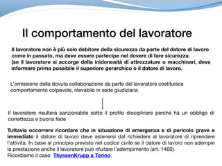 Il comportamento del lavoratore
Il lavoratore non è più solo debitore della sicurezza da parte del datore di lavoro
come in passato, ma deve essere partecipe nel dovere di fare sicurezza.
(se il lavoratore si accorge della inidoneaità di attrezzature o macchinari, deve
informare prima possibile il superiore gerarchico o il datore di lavoro.
L’omissione della dovuta collaborazione da parte del lavoratore costituisce 

comportamento colpevole, rilevabile in sede giudiziaria
Il lavoratore risulterà sanzionabile sotto il profilo disciplinare perché ha un obbligo di
correttezza e buona fede
Tuttavia occorrere ricordare che in situazione di emergenza e di pericolo grave e
immediato il datore di lavoro deve astenersi dal richiedere al lavoratore di riprendere
l’attività. In base al principio previsto nel codice civile se il datore di lavoro non adempie
la prestazione anche il lavoratore può rifuitare l’adempimento (art. 1460).
Ricordiamo il caso ThyssenKrupp a Torino.
 