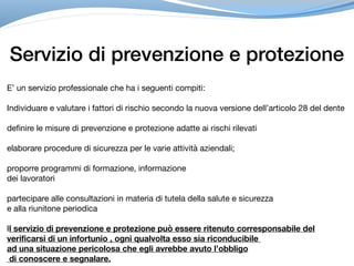 Servizio di prevenzione e protezione
E’ un servizio professionale che ha i seguenti compiti: 

Individuare e valutare i fattori di rischio secondo la nuova versione dell’articolo 28 del dente



definire le misure di prevenzione e protezione adatte ai rischi rilevati

elaborare procedure di sicurezza per le varie attività aziendali;

proporre programmi di formazione, informazione 

dei lavoratori

partecipare alle consultazioni in materia di tutela della salute e sicurezza 

e alla riunitone periodica 

Il servizio di prevenzione e protezione può essere ritenuto corresponsabile del
verificarsi di un infortunio , ogni qualvolta esso sia riconducibile
ad una situazione pericolosa che egli avrebbe avuto l’obbligo
di conoscere e segnalare.
 