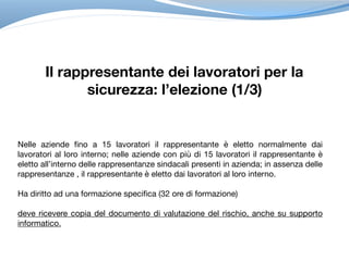 Il rappresentante dei lavoratori per la
sicurezza: l’elezione (1/3)
Nelle aziende fino a 15 lavoratori il rappresentante è eletto normalmente dai
lavoratori al loro interno; nelle aziende con più di 15 lavoratori il rappresentante è
eletto all’interno delle rappresentanze sindacali presenti in azienda; in assenza delle
rappresentanze , il rappresentante è eletto dai lavoratori al loro interno.

Ha diritto ad una formazione specifica (32 ore di formazione)

deve ricevere copia del documento di valutazione del rischio, anche su supporto
informatico.
 