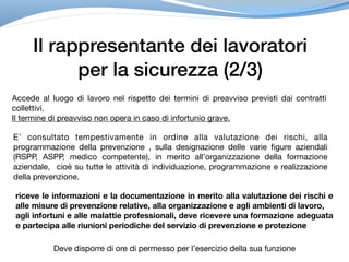 Il rappresentante dei lavoratori
per la sicurezza (2/3)
Accede al luogo di lavoro nel rispetto dei termini di preavviso previsti dai contratti
collettivi.

Il termine di preavviso non opera in caso di infortunio grave.
E’ consultato tempestivamente in ordine alla valutazione dei rischi, alla
programmazione della prevenzione , sulla designazione delle varie figure aziendali
(RSPP, ASPP, medico competente), in merito all’organizzazione della formazione
aziendale, cioè su tutte le attività di individuazione, programmazione e realizzazione
della prevenzione.
riceve le informazioni e la documentazione in merito alla valutazione dei rischi e
alle misure di prevenzione relative, alla organizzazione e agli ambienti di lavoro,
agli infortuni e alle malattie professionali, deve ricevere una formazione adeguata
e partecipa alle riunioni periodiche del servizio di prevenzione e protezione
Deve disporre di ore di permesso per l’esercizio della sua funzione
 
