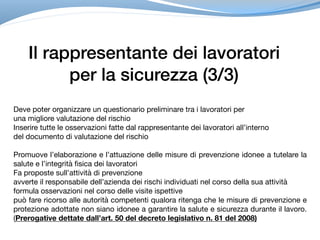 Il rappresentante dei lavoratori
per la sicurezza (3/3)
Deve poter organizzare un questionario preliminare tra i lavoratori per 

una migliore valutazione del rischio

Inserire tutte le osservazioni fatte dal rappresentante dei lavoratori all’interno 

del documento di valutazione del rischio

Promuove l’elaborazione e l’attuazione delle misure di prevenzione idonee a tutelare la
salute e l’integrità fisica dei lavoratori

Fa proposte sull’attività di prevenzione 

avverte il responsabile dell’azienda dei rischi individuati nel corso della sua attività

formula osservazioni nel corso delle visite ispettive

può fare ricorso alle autorità competenti qualora ritenga che le misure di prevenzione e
protezione adottate non siano idonee a garantire la salute e sicurezza durante il lavoro.
(Prerogative dettate dall’art. 50 del decreto legislativo n. 81 del 2008)
 