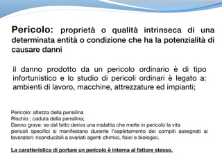 Pericolo: proprietà o qualità intrinseca di una
determinata entità o condizione che ha la potenzialità di
causare danni
il danno prodotto da un pericolo ordinario è di tipo
infortunistico e lo studio di pericoli ordinari è legato a:
ambienti di lavoro, macchine, attrezzature ed impianti;
Pericolo: altezza della pensilina

Rischio : caduta della pensilina;

Danno grave: se dal fatto deriva una malattia che mette in pericolo la vita

pericoli specifici si manifestano durante l’espletamento dei compiti assegnati ai
lavoratori: riconducibili a svariati agenti chimici, fisici e biologici.

La caratteristica di portare un pericolo è interna al fattore stesso.
 