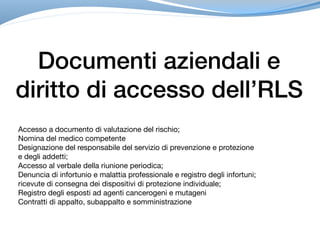Documenti aziendali e
diritto di accesso dell’RLS
Accesso a documento di valutazione del rischio;

Nomina del medico competente 

Designazione del responsabile del servizio di prevenzione e protezione

e degli addetti;

Accesso al verbale della riunione periodica;

Denuncia di infortunio e malattia professionale e registro degli infortuni;

ricevute di consegna dei dispositivi di protezione individuale;

Registro degli esposti ad agenti cancerogeni e mutageni

Contratti di appalto, subappalto e somministrazione
 