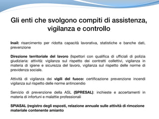Gli enti che svolgono compiti di assistenza,
vigilanza e controllo
Inail: risarcimento per ridotta capacità lavorativa, statistiche e banche dati,
prevenzione
Direzione territoriale del lavoro (Ispettori con qualifica di ufficiali di polizia
giudiziaria: attività: vigilanza sul rispetto dei contratti collettivi, vigilanza in
materia di igiene e sicurezza del lavoro, vigilanza sul rispetto delle norme di
previdenza sociale.
Attività di vigilanza dei vigili del fuoco: certificazione prevenzione incendi
vigilanza sul rispetto delle norme antincendio

Servizio di prevenzione della ASL (SPRESAL): inchieste e accertamenti in
materia di infortuni e malattie professionali

SPIASAL (registro degli esposti, relazione annuale sulle attività di rimozione
materiale contenente amianto
 