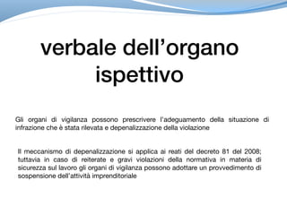 verbale dell’organo
ispettivo
Gli organi di vigilanza possono prescrivere l’adeguamento della situazione di
infrazione che è stata rilevata e depenalizzazione della violazione
Il meccanismo di depenalizzazione si applica ai reati del decreto 81 del 2008;
tuttavia in caso di reiterate e gravi violazioni della normativa in materia di
sicurezza sul lavoro gli organi di vigilanza possono adottare un provvedimento di
sospensione dell’attività imprenditoriale
 