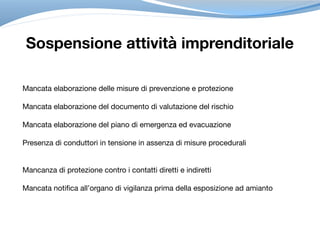 Sospensione attività imprenditoriale
Mancata elaborazione delle misure di prevenzione e protezione

Mancata elaborazione del documento di valutazione del rischio

Mancata elaborazione del piano di emergenza ed evacuazione

Presenza di conduttori in tensione in assenza di misure procedurali

Mancanza di protezione contro i contatti diretti e indiretti

Mancata notifica all’organo di vigilanza prima della esposizione ad amianto
 