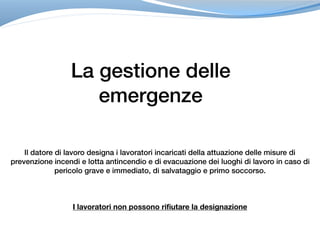 La gestione delle
emergenze
Il datore di lavoro designa i lavoratori incaricati della attuazione delle misure di
prevenzione incendi e lotta antincendio e di evacuazione dei luoghi di lavoro in caso di
pericolo grave e immediato, di salvataggio e primo soccorso.
I lavoratori non possono rifiutare la designazione
 