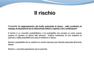 Probabilità di raggiungimento del livello potenziale di danno nelle condizioni di
impiego di esposizione ad un determinato fattore o agente o loro combinazioni
Il rischio è un concetto probabilistico, è la probabilità che accada un certo evento
capace di causare un danno alle persone . Implica l’esistenza di una sorgente di
pericolo e della possibilità che essa si trasformi in danno
Quindi è probabilità che si verifichi un evento dannoso per Gravità associata all’evento
stesso
Rischio = concreta esposizione ad un pericolo
Il rischio
 
