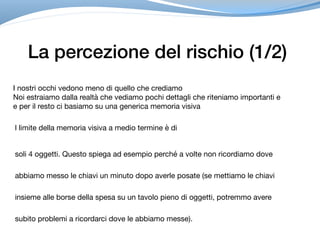 La percezione del rischio (1/2)
I nostri occhi vedono meno di quello che crediamo

Noi estraiamo dalla realtà che vediamo pochi dettagli che riteniamo importanti e 

e per il resto ci basiamo su una generica memoria visiva
l limite della memoria visiva a medio termine è di 

soli 4 oggetti. Questo spiega ad esempio perché a volte non ricordiamo dove
abbiamo messo le chiavi un minuto dopo averle posate (se mettiamo le chiavi
insieme alle borse della spesa su un tavolo pieno di oggetti, potremmo avere
subito problemi a ricordarci dove le abbiamo messe).
 