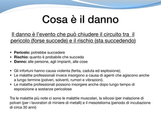 Cosa è il danno
Il danno è l’evento che può chiudere il circuito tra il
pericolo (forse succede) e il rischio (sta succedendo)
• Pericolo: potrebbe succedere
• Rischio: quanto è probabile che succeda
• Danno: alle persone, agli impianti, alle cose
• Gli infortuni hanno causa violenta (ferita, caduta ed esplosione);

• Le malattie professionali invece insorgono a causa di agenti che agiscono anche
a lungo termine (polveri, solventi, rumori e vibrazioni).

• Le malattie professionali possono insorgere anche dopo lungo tempo di
esposizione a sostanze pericolose

Tra le malattie più note ci sono le malattie muscolari, la silicosi (per inalazione di
polveri (per i lavoratori di miniere di metalli) e il mesotelioma (periodo di incubazione
di circa 30 anni)
 