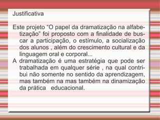 Justificativa Este projeto “O papel da dramatização na alfabetização” foi proposto com a finalidade de buscar a participação, o estímulo, a socialização dos alunos , além do crescimento cultural e da linguagem oral e corporal... A dramatização é uma estratégia que pode ser trabalhada em qualquer série , na qual contribui não somente no sentido da aprendizagem, mas também na mas também na dinamização da prática  educacional. 