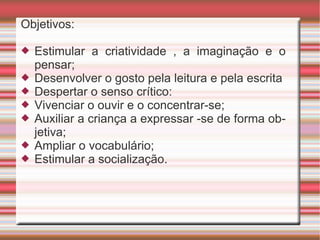 Objetivos: Estimular a criatividade , a imaginação e o pensar; Desenvolver o gosto pela leitura e pela escrita Despertar o senso crítico: Vivenciar o ouvir e o concentrar-se; Auxiliar a criança a expressar -se de forma objetiva; Ampliar o vocabulário; Estimular a socialização. 