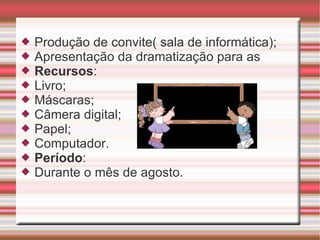 Produção de convite( sala de informática); Apresentação da dramatização para as  Recursos :  Livro; Máscaras;  Câmera digital;  Papel; Computador. Período : Durante o mês de agosto. 