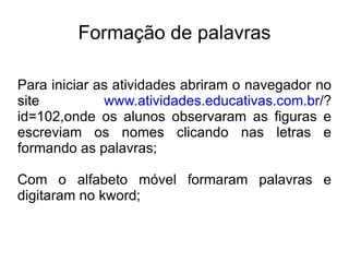 Formação de palavras Para iniciar as atividades abriram o navegador no site  www.atividades.educativas.com.br /?id=102,onde os alunos observaram as figuras e escreviam os nomes clicando nas letras e formando as palavras; Com o alfabeto móvel formaram palavras e digitaram no kword; 