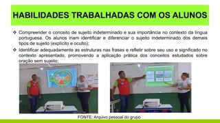 HABILIDADES TRABALHADAS COM OS ALUNOS
 Compreender o conceito de sujeito indeterminado e sua importância no contexto da língua
portuguesa. Os alunos iriam identificar e diferenciar o sujeito indeterminado dos demais
tipos de sujeito (explícito e oculto);
 Identificar adequadamente as estruturas nas frases e refletir sobre seu uso e significado no
contexto apresentado, promovendo a aplicação prática dos conceitos estudados sobre
oração sem sujeito;
FONTE: Arquivo pessoal do grupo
 