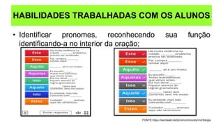 • Identificar pronomes, reconhecendo sua função
identificando-a no interior da oração;
HABILIDADES TRABALHADAS COM OS ALUNOS
FONTE:https://wordwall.net/pt-br/community/morfologia
 