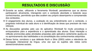 RESULTADOS E DISCUSSÃO
 Durante as aulas, utilizando a ferramenta Wordwall, percebemos que os alunos
participaram ativamente, interagindo com o conteúdo abordado e testando seus
conhecimentos, permitindo que eles avaliem seu próprio desempenho e compreensão
dos conteúdos;
 O engajamento dos alunos, a avaliação do seu entendimento com o conteúdo, o
progresso individual de cada aluno e a identificação de áreas que precisam de mais
reforços;
 As discussões geradas pelo uso do aplicativo Wordwall foi muito proveitosa e
enriquecedora para a experiência e o aprendizado dos alunos. Essa interação e
reflexão promovidas pelas atividades propostas pelo aplicativo certamente ajudou-os
no aprimoramento das habilidades e na consolidação dos conhecimentos adquiridos.
 Dessa forma, corrobora o que defende Koch e Silva (2003) sobre a relevância da
concepção interacional da língua, uma vez que os sujeitos são vistos como
atores/construtores sociais;
 