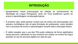 • Apresentamos nossa preocupação em relação ao conhecimento da
Morfologia da Língua Portuguesa, tanto em nível acadêmico quanto ao
ensino e aprendizagem na educação básica.
• À primeira vista, pode parecer curioso que há ainda uma preocupação com
estudos morfológicos não só para formação de professores, como também
com o processo de ensino e aprendizagem durante toda a educação básica.
• É válido ressaltar que o uso das TICs pode colaborar de forma significativa
nesse percurso, sobretudo no que concerne em mediar um ensino de língua
pautado no uso de recursos digitais em sala de aula.
INTRODUÇÃO
 
