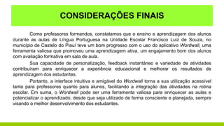 CONSIDERAÇÕES FINAIS
Como professores formandos, constatamos que o ensino e aprendizagem dos alunos
durante as aulas de Língua Portuguesa na Unidade Escolar Francisco Luiz de Souza, no
município de Castelo do Piauí teve um bom progresso com o uso do aplicativo Wordwall, uma
ferramenta valiosa que promoveu uma aprendizagem ativa, um engajamento bom dos alunos
com avaliação formativa em sala de aula.
Sua capacidade de personalização, feedback instantâneo e variedade de atividades
contribuíram para enriquecer a experiência educacional e melhorar os resultados de
aprendizagem dos estudantes.
Portanto, a interface intuitiva e amigável do Wordwall torna a sua utilização acessível
tanto para professores quanto para alunos, facilitando a integração das atividades na rotina
escolar. Em suma, o Wordwall pode ser uma ferramenta valiosa para enriquecer as aulas e
potencializar o aprendizado, desde que seja utilizado de forma consciente e planejada, sempre
visando o melhor desenvolvimento dos estudantes.
 