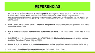 REFERÊNCIAS
• BRASIL. Base Nacional Comum Curricular (BNCC). Educação é a Base: Educação Infantil, Ensino
Fundamental e Ensino Médio. Brasília: MEC/CONSED/UNDIME, 2018. 600 ps. Disponível em:
http://basenacionalcomum.mec.gov.br/wp-content/uploads/2018/12/BNCC_19dez2018_site.pdf. Acesso Em
26 dez. 2023.
• BORTONI-RICARDO, Stella Maris. O professor pesquisador: introdução à pesquisa qualitativa. São Paulo:
Parábola Editorial, 2008.
• KOCH, Ingedore G. Villaça. Desvendando os segredos do texto. 2° Ed. – São Paulo: Cortez, 2003. p. 21 –
33.
• MONTEIRO, J. L. Noções introdutórias. In: MONTEIRO, J. L. Morfologia Portuguesa, 4a. edição revista e
ampliada. Campinas: Pontes, 2002, p. 11-20.
• ROJO, R. H. R.; ALMEIDA, E. M. Multiletramentos na escola. São Paulo: Parábola Editorial, 2012. 264 p.
• THIOLLENT, M. Metodologia da pesquisa-ação. São Paulo: Cortez, 1996.
 