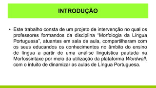 INTRODUÇÃO
• Este trabalho consta de um projeto de intervenção no qual os
professores formandos da disciplina “Morfologia da Língua
Portuguesa”, atuantes em sala de aula, compartilharam com
os seus educandos os conhecimentos no âmbito do ensino
de língua a partir de uma análise linguística pautada na
Morfossintaxe por meio da utilização da plataforma Wordwall,
com o intuito de dinamizar as aulas de Língua Portuguesa.
 