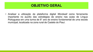 OBJETIVO GERAL
• Analisar a utilização da plataforma digital Wordwall como ferramenta
importante no auxílio das estratégias de ensino nas aulas de Língua
Portuguesa em uma turma de 8° ano do ensino fundamental de uma escola
municipal, localizada na zona rural de Castelo do Piauí.
 