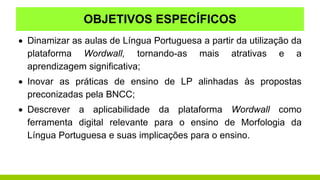 OBJETIVOS ESPECÍFICOS
 Dinamizar as aulas de Língua Portuguesa a partir da utilização da
plataforma Wordwall, tornando-as mais atrativas e a
aprendizagem significativa;
 Inovar as práticas de ensino de LP alinhadas às propostas
preconizadas pela BNCC;
 Descrever a aplicabilidade da plataforma Wordwall como
ferramenta digital relevante para o ensino de Morfologia da
Língua Portuguesa e suas implicações para o ensino.
 