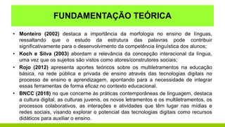 FUNDAMENTAÇÃO TEÓRICA
• Monteiro (2002) destaca a importância da morfologia no ensino de línguas,
ressaltando que o estudo da estrutura das palavras pode contribuir
significativamente para o desenvolvimento da competência linguística dos alunos;
• Koch e Silva (2003) abordam a relevância da concepção interacional da língua,
uma vez que os sujeitos são vistos como atores/construtores sociais;
• Rojo (2012) apresenta aportes teóricos sobre os multiletramentos na educação
básica, na rede pública e privada de ensino através das tecnologias digitais no
processo de ensino e aprendizagem, apontando para a necessidade de integrar
essas ferramentas de forma eficaz no contexto educacional.
• BNCC (2018) no que concerne às práticas contemporâneas de linguagem, destaca
a cultura digital, as culturas juvenis, os novos letramentos e os multiletramentos, os
processos colaborativos, as interações e atividades que têm lugar nas mídias e
redes sociais, visando explorar o potencial das tecnologias digitais como recursos
didáticos para auxiliar o ensino.
 