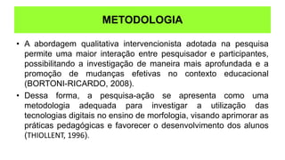 FUNDAMENTAÇÃO TEÓRICA
• A abordagem qualitativa intervencionista adotada na pesquisa
permite uma maior interação entre pesquisador e participantes,
possibilitando a investigação de maneira mais aprofundada e a
promoção de mudanças efetivas no contexto educacional
(BORTONI-RICARDO, 2008).
• Dessa forma, a pesquisa-ação se apresenta como uma
metodologia adequada para investigar a utilização das
tecnologias digitais no ensino de morfologia, visando aprimorar as
práticas pedagógicas e favorecer o desenvolvimento dos alunos
(THIOLLENT, 1996).
METODOLOGIA
 