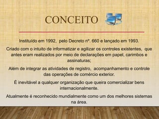 CONCEITO
Instituído em 1992, pelo Decreto nº. 660 e lançado em 1993.
Criado com o intuito de informatizar e agilizar os controles existentes, que
antes eram realizados por meio de declarações em papel, carimbos e
assinaturas;
Além de integrar as atividades de registro, acompanhamento e controle
das operações de comércio exterior.
É inevitável a qualquer organização que queira comercializar bens
internacionalmente.
Atualmente é reconhecido mundialmente como um dos melhores sistemas
na área.
 
