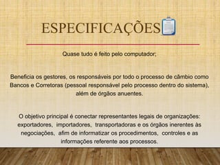 ESPECIFICAÇÕES
Quase tudo é feito pelo computador;
Beneficia os gestores, os responsáveis por todo o processo de câmbio como
Bancos e Corretoras (pessoal responsável pelo processo dentro do sistema),
além de órgãos anuentes.
O objetivo principal é conectar representantes legais de organizações:
exportadores, importadores, transportadoras e os órgãos inerentes às
negociações, afim de informatizar os procedimentos, controles e as
informações referente aos processos.
 