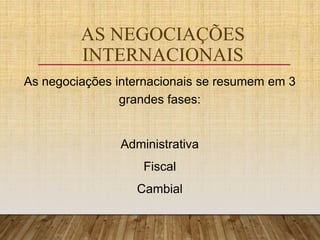 AS NEGOCIAÇÕES
INTERNACIONAIS
As negociações internacionais se resumem em 3
grandes fases:
Administrativa
Fiscal
Cambial
 