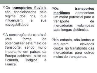 Os transportes fluviais

são condicionados pelo
regime dos rios, que
influenciam
a
sua
navegabilidade.

Os

transportes
marítimos
apresentam
um maior potencial para o
transporte
de
mercadorias volumosas
para longas distâncias.

A construção de canais é

uma
forma
de
potencializar este meio de
transporte, sendo muito
importante em países da
Europa ocidental, caso da
Holanda,
Bélgica
e
França.

No entanto, são lentos e

requerem
elevados
custos no transbordo das
mercadorias para outros
meios de transportes.

 