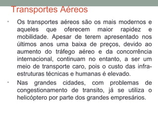 Transportes Aéreos
•

•

Os transportes aéreos são os mais modernos e
aqueles que oferecem maior rapidez e
mobilidade. Apesar de terem apresentado nos
últimos anos uma baixa de preços, devido ao
aumento do tráfego aéreo e da concorrência
internacional, continuam no entanto, a ser um
meio de transporte caro, pois o custo das infraestruturas técnicas e humanas é elevado.
Nas grandes cidades, com problemas de
congestionamento de transito, já se utiliza o
helicóptero por parte dos grandes empresários.

 