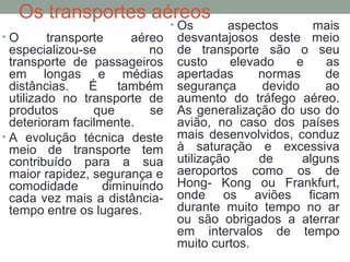 Os transportes aéreos
•O

transporte
aéreo
especializou-se
no
transporte de passageiros
em longas e médias
distâncias.
É
também
utilizado no transporte de
produtos
que
se
deterioram facilmente.
• A evolução técnica deste
meio de transporte tem
contribuído para a sua
maior rapidez, segurança e
comodidade
diminuindo
cada vez mais a distânciatempo entre os lugares.

• Os

aspectos
mais
desvantajosos deste meio
de transporte são o seu
custo
elevado
e
as
apertadas
normas
de
segurança
devido
ao
aumento do tráfego aéreo.
As generalização do uso do
avião, no caso dos países
mais desenvolvidos, conduz
à saturação e excessiva
utilização
de
alguns
aeroportos como os de
Hong- Kong ou Frankfurt,
onde os aviões ficam
durante muito tempo no ar
ou são obrigados a aterrar
em intervalos de tempo
muito curtos.

 