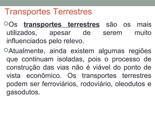 Transportes Terrestres
Os

transportes terrestres são os mais
utilizados,
apesar
de
serem
muito
influenciados pelo relevo.
Atualmente, ainda existem algumas regiões
que continuam isoladas, pois o processo de
construção das vias não é viável do ponto de
vista econômico. Os transportes terrestres
podem ser ferroviários, rodoviário, oleodutos e
gasodutos.

 