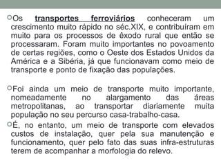 Os

transportes
ferroviários
conheceram
um
crescimento muito rápido no séc.XIX, e contribuíram em
muito para os processos de êxodo rural que então se
processaram. Foram muito importantes no povoamento
de certas regiões, como o Oeste dos Estados Unidos da
América e a Sibéria, já que funcionavam como meio de
transporte e ponto de fixação das populações.

Foi ainda um meio de transporte muito importante,

nomeadamente
no
alargamento
das
áreas
metropolitanas, ao transportar diariamente muita
população no seu percurso casa-trabalho-casa.
É, no entanto, um meio de transporte com elevados
custos de instalação, quer pela sua manutenção e
funcionamento, quer pelo fato das suas infra-estruturas
terem de acompanhar a morfologia do relevo.

 