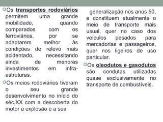 Os transportes rodoviários

permitem
uma
grande
mobilidade,
quando
comparados
com
os
ferroviários,
por
se
adaptarem
melhor
às
condições de relevo mais
acidentado,
necessitando
ainda
de
menores
investimentos
em
infraestruturas.
Os meios rodoviários tiveram
o
seu
grande
desenvolvimento no início do
séc.XX com a descoberta do
motor a explosão e a sua

generalização nos anos 50,
e constituem atualmente o
meio de transporte mais
usual, quer no caso dos
veículos
pesados
para
mercadorias e passageiros,
quer nos ligeiros de uso
particular.
Os oleodutos e gasodutos
são condutas utilizadas
quase exclusivamente no
transporte de combustíveis.

 