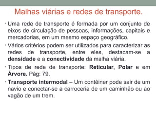 Malhas viárias e redes de transporte.
• Uma rede de transporte é formada por um conjunto de

eixos de circulação de pessoas, informações, capitais e
mercadorias, em um mesmo espaço geográfico.
• Vários critérios podem ser utilizados para caracterizar as
redes de transporte, entre eles, destacam-se a
densidade e a conectividade da malha viária.
• Tipos de rede de transporte: Reticular, Polar e em
Árvore. Pág: 79.
• Transporte intermodal – Um contêiner pode sair de um
navio e conectar-se a carroceria de um caminhão ou ao
vagão de um trem.

 