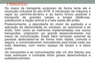 Histórico

Os meios de transporte evoluíram de forma lenta até à
revolução industrial do séc.XVIII. A introdução da máquina a
vapor ao caminho-de-ferro e ao barco tornou possível o
transporte de grandes cargas a longas distâncias,
substituindo a tração animal e a vela usada até então.
Posteriormente, a descoberta do motor de explosão e a
aplicação da electricidade ao comboio, ao automóvel e ao
avião, bem como as melhorias implementadas nos outros
transportes, originaram um grande desenvolvimento nos
meios de comunicação. Estes fatos tornaram possível às
pessoas deslocarem-se de forma mais rápida, comoda e
segura, e comercializarem mercadorias para locais cada vez
mais distantes, num menor espaço de tempo e a baixo
custo.
Os transportes e as comunicações são um dos fatores que
mais acentuam o contraste entre países desenvolvidos e
subdesenvolvidos.

 