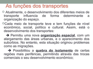 As funções dos transportes
 Atualmente, o desenvolvimento dos diferentes meios de

transporte influencia de forma determinante a
organização do espaço.
Cada meio de transporte teve e tem funções de nível
econômico, social, político e cultural. Assim, está o
desenvolvimento dos transportes:
 Permitiu uma nova organização espacial, com um
alargamento das áreas urbanas, e o aparecimento dos
subúrbios. No entanto, esta situação originou problemas
como as migrações.
 Possibilitou a quebra do isolamento de certas
regiões mais periféricas, permitindo através das trocas
comerciais o seu desenvolvimento econômico;

 