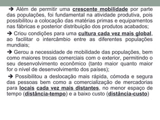  Além de permitir uma crescente mobilidade por parte
das populações, foi fundamental na atividade produtiva, pois
possibilitou a colocação das matérias primas e equipamentos
nas fábricas e posterior distribuição dos produtos acabados;
 Criou condições para uma cultura cada vez mais global,
ao facilitar o intercâmbio entre as diferentes populações
mundiais;
 Gerou a necessidade de mobilidade das populações, bem
como maiores trocas comerciais com o exterior, permitindo o
seu desenvolvimento econômico (tanto maior quanto maior
for o nível de desenvolvimento dos países);
 Possibilitou a deslocação mais rápida, cómoda e segura
das pessoas bem como a comercialização de mercadorias
para locais cada vez mais distantes, no menor espaço de
tempo (distância-tempo) e a baixo custo (distância-custo)

 