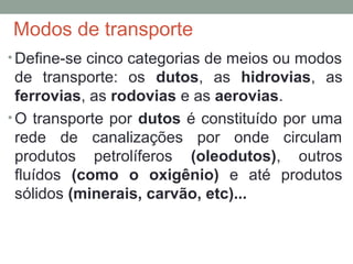 Modos de transporte
• Define-se cinco categorias de meios ou modos

de transporte: os dutos, as hidrovias, as
ferrovias, as rodovias e as aerovias.
• O transporte por dutos é constituído por uma
rede de canalizações por onde circulam
produtos petrolíferos (oleodutos), outros
fluídos (como o oxigênio) e até produtos
sólidos (minerais, carvão, etc)...

 