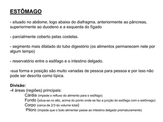 ESTÔMAGO
- situado no abdome, logo abaixo do diafragma, anteriormente ao pâncreas,
superiormente ao duodeno e a esquerda do fígado
- parcialmente coberto pelas costelas.
- segmento mais dilatado do tubo digestório (os alimentos permanecem nele por
algum tempo)
- reservatório entre o esôfago e o intestino delgado.
-sua forma e posição são muito variadas de pessoa para pessoa e por isso não
pode ser descrita como típica.
Divisão:
-4 áreas (regiões) principais:
Cárdia (impede o refluxo do alimento para o esôfago)
Fundo (situa-se no alto, acima do ponto onde se faz a junção do esôfago com o estômago)
Corpo (cerca de 2/3 do volume total)
Piloro (impede que o bolo alimentar passe ao intestino delgado prematuramente)
 