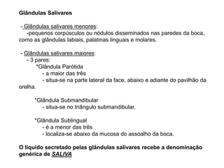 Glândulas Salivares
- Glândulas salivares menores:
-pequenos corpúsculos ou nódulos disseminados nas paredes da boca,
como as glândulas labiais, palatinas linguais e molares.
- Glândulas salivares maiores:
- 3 pares:
*Glândula Parótida
- a maior das três
- situa-se na parte lateral da face, abaixo e adiante do pavilhão da
orelha.
*Glândula Submandibular
- situa-se no triângulo submandibular.
*Glândula Sublingual
- é a menor das três
- localiza-se abaixo da mucosa do assoalho da boca.
O líquido secretado pelas glândulas salivares recebe a denominação
genérica de SALIVA
 